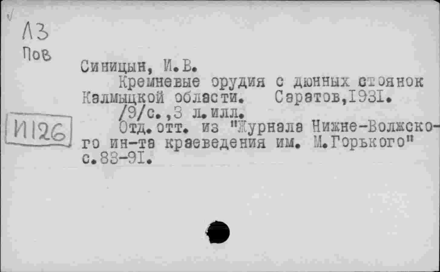 ﻿A3
Нов
HI2G
Синицын, И.В,
Кремневые орудия с дюнных стоянок Калмыцкой области. С аратов,1931.
/9/с. ,3 л. илл.
Отд. отт. из ’’Журнала Нижне-Волжско го ин-та краеведения им. И.Горького” с.83-91.